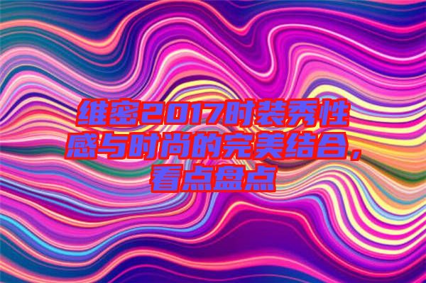 維密2017時裝秀性感與時尚的完美結合,看點盤點