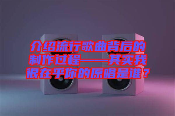 介紹流行歌曲背后的制作過程——其實(shí)我很在乎你的原唱是誰(shuí)?