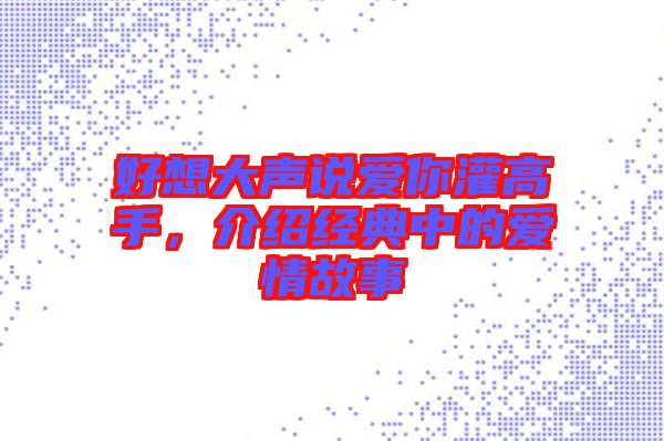 好想大聲說愛你灌高手,介紹經典中的愛情故事