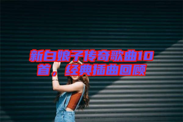 新白娘子傳奇歌曲10首,經(jīng)典插曲回顧