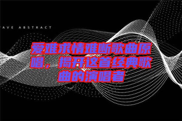 愛難求情難斷歌曲原唱,揭開這首經典歌曲的演唱者