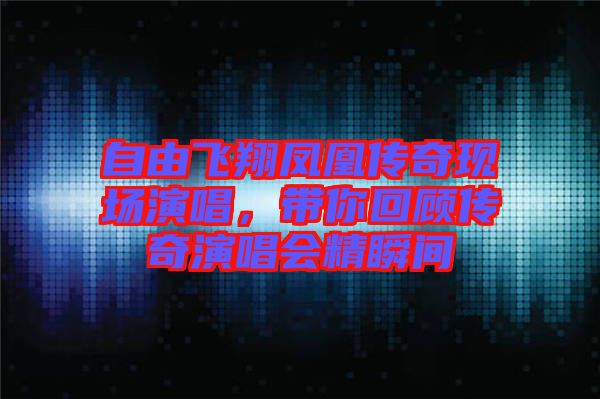 自由飛翔鳳凰傳奇現場演唱,帶你回顧傳奇演唱會精瞬間
