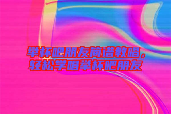 舉杯吧朋友簡譜教唱，輕松學唱舉杯吧朋友