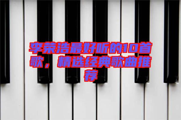 李榮浩最好聽的10首歌,精選經典歌曲推薦