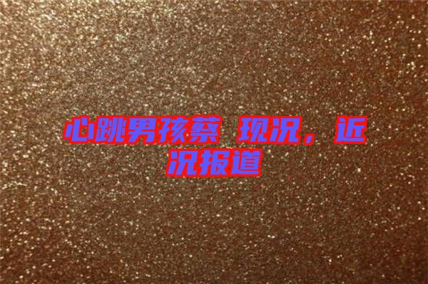 心跳男孩蔡喆現況，近況報道