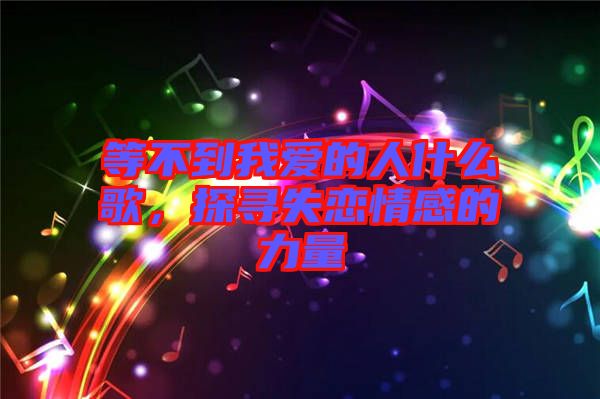 等不到我愛的人什么歌,探尋失戀情感的力量