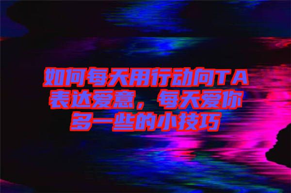 如何每天用行動向TA表達愛意,每天愛你多一些的小技巧