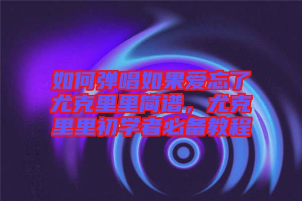 如何彈唱如果愛忘了尤克里里簡譜,尤克里里初學(xué)者必備教程