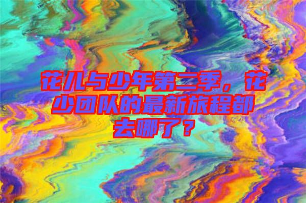 花兒與少年第二季,花少團(tuán)隊(duì)的最新旅程都去哪了?