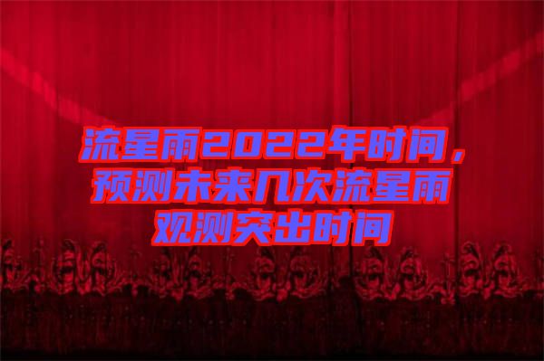 流星雨2022年時(shí)間,預(yù)測(cè)未來(lái)幾次流星雨觀測(cè)突出時(shí)間