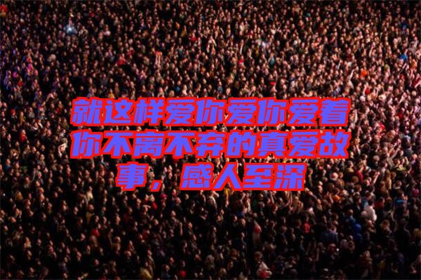 就這樣愛你愛你愛著你不離不棄的真愛故事,感人至深