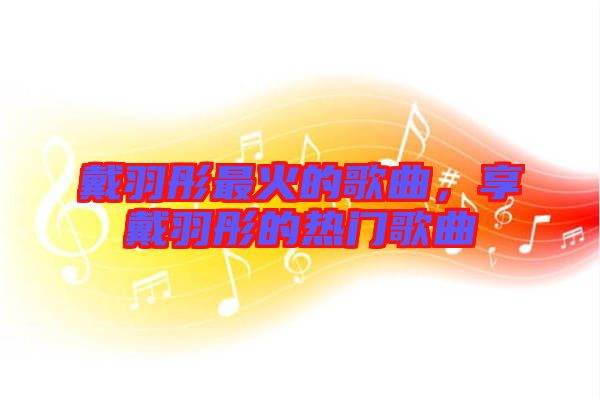 戴羽彤最火的歌曲,享戴羽彤的熱門歌曲