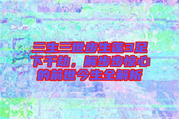 三生三世步生蓮3足下千劫,解步步驚心的前世今生全解析