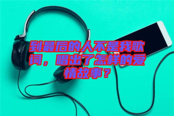 到最后的人不是我歌詞,唱出了怎樣的愛情故事?
