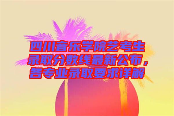 四川音樂學院藝考生錄取分數線最新公布,各專業錄取要求詳解