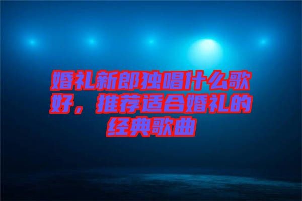 婚禮新郎獨唱什么歌好,推薦適合婚禮的經典歌曲