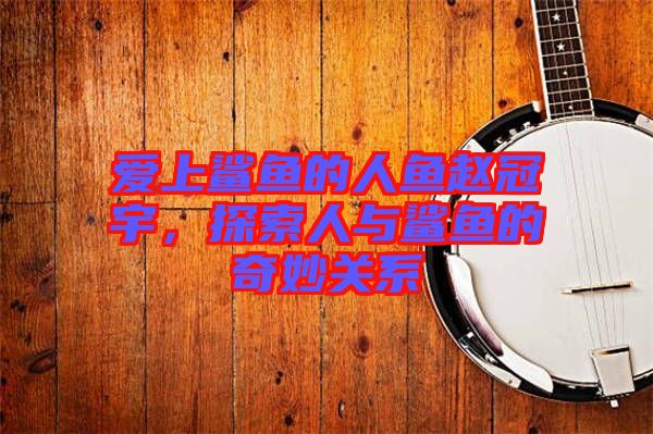 愛上鯊魚的人魚趙冠宇,探索人與鯊魚的奇妙關系