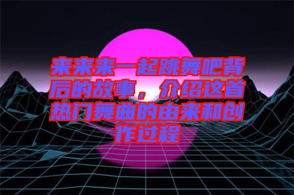 來來來一起跳舞吧背后的故事，介紹這首熱門舞曲的由來和創作過程