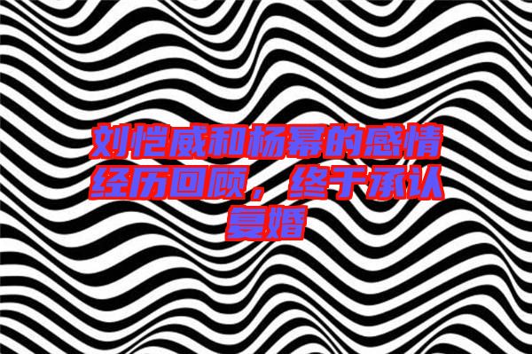 劉愷威和楊冪的感情經歷回顧,終于承認復婚