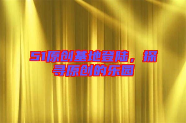 51原創基地登陸,探尋原創的樂園
