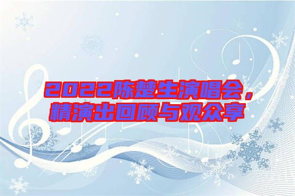 2022陳楚生演唱會,精演出回顧與觀眾享