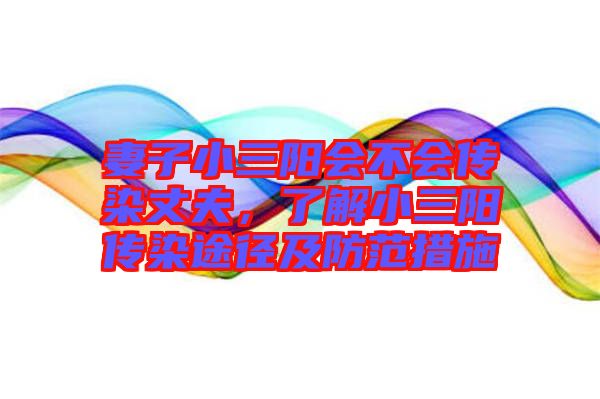 妻子小三陽會不會傳染丈夫,了解小三陽傳染途徑及防范措施