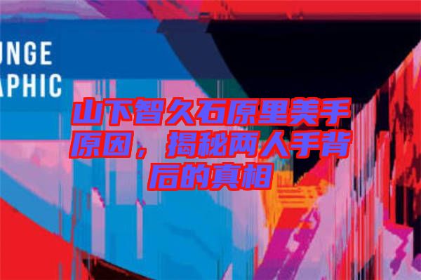 山下智久石原里美手原因,揭秘兩人手背后的真相