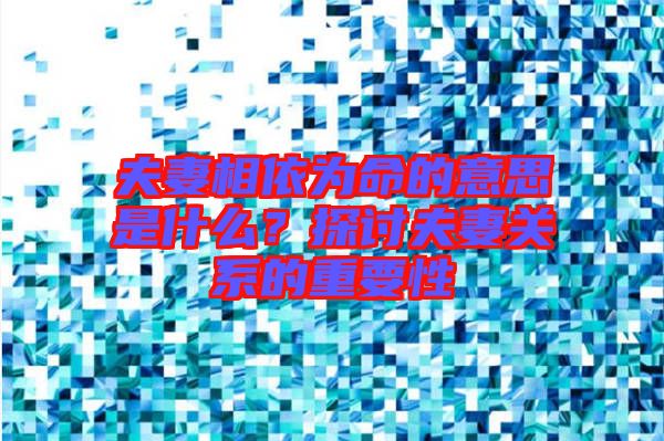 夫妻相依為命的意思是什么?探討夫妻關系的重要性