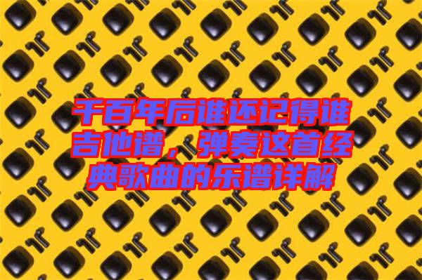 千百年后誰還記得誰吉他譜,彈奏這首經典歌曲的樂譜詳解