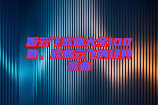 聽云飛歌曲大全100首,欣賞云飛的經典歌曲