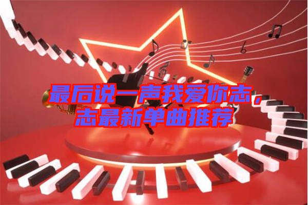 最后說一聲我愛你志，志最新單曲推薦
