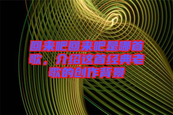 回來吧回來吧是哪首歌,介紹這首經典老歌的創作背景