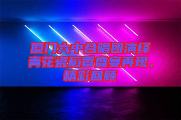 廈門六中合唱團(tuán)演繹青花瓷稻香盛宴再現(xiàn),精彩回顧