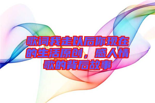 歌詞我走以后你現在的生活原創，感人情歌的背后故事