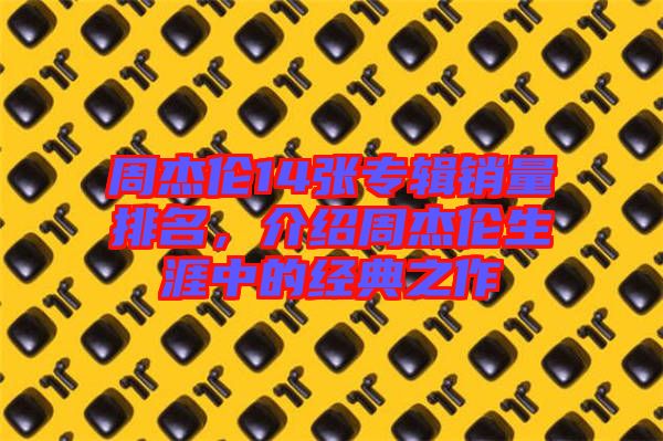 周杰倫14張專輯銷量排名,介紹周杰倫生涯中的經典之作