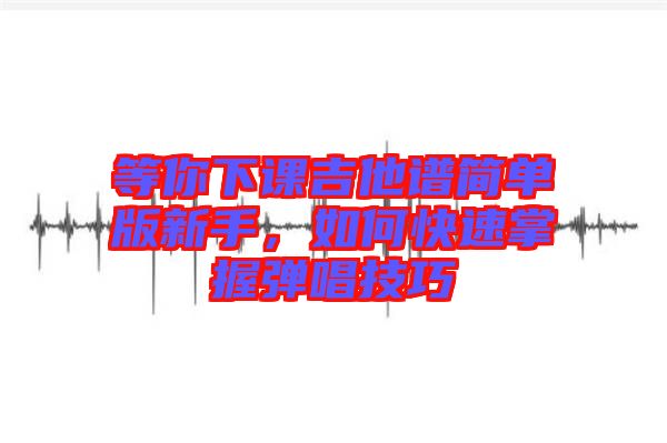 等你下課吉他譜簡單版新手,如何快速掌握彈唱技巧