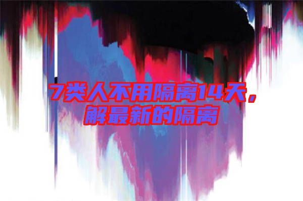 7類人不用隔離14天,解最新的隔離