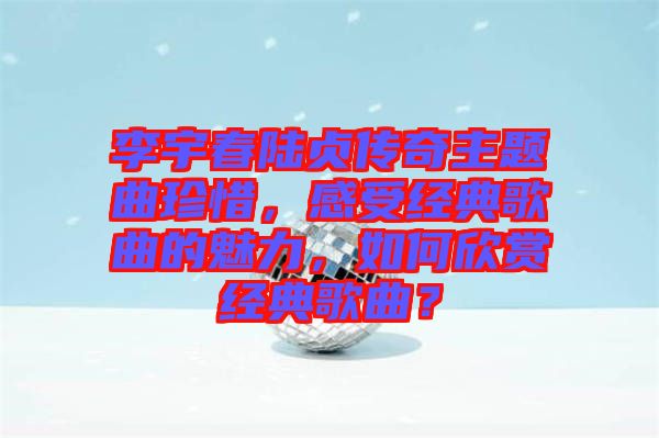 李宇春陸貞傳奇主題曲珍惜，感受經典歌曲的魅力，如何欣賞經典歌曲？