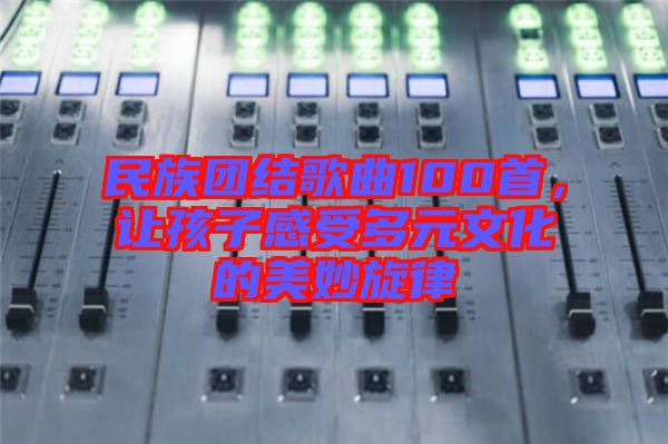 民族團(tuán)結(jié)歌曲100首,讓孩子感受多元文化的美妙旋律