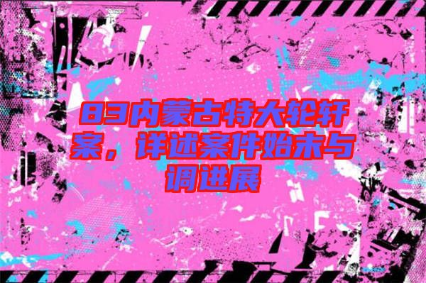 83內(nèi)蒙古特大輪軒案,詳述案件始末與調(diào)進(jìn)展