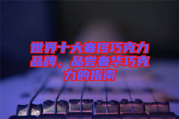 世界十大奢侈巧克力品牌,品嘗奢華巧克力的指南