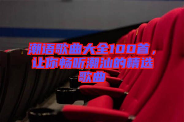 潮語歌曲大全100首,讓你暢聽潮汕的精選歌曲