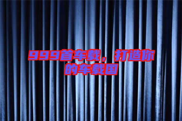 999首車載，打造你的車載國