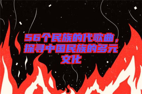 56個民族的代歌曲,探尋中國民族的多元文化