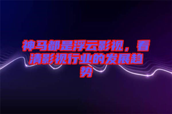 神馬都是浮云影視，看清影視行業的發展趨勢