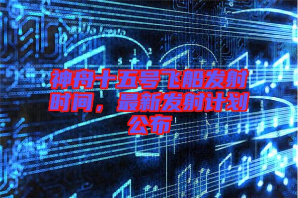 神舟十五號飛船發射時間,最新發射計劃公布