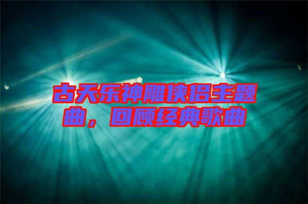 古天樂神雕俠侶主題曲,回顧經(jīng)典歌曲