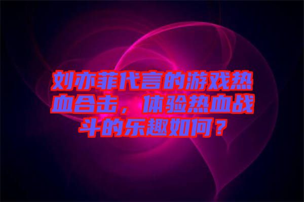 劉亦菲代言的游戲熱血合擊,體驗熱血戰斗的樂趣如何?