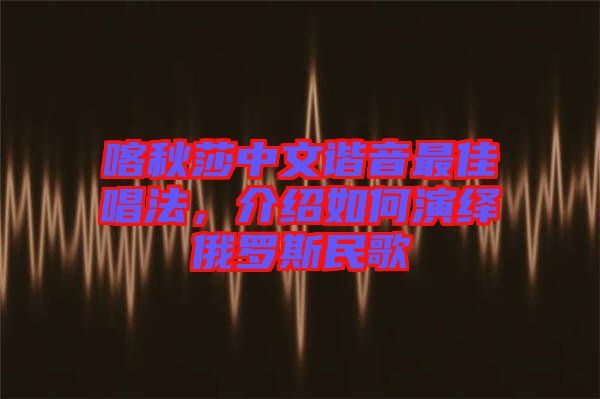 喀秋莎中文諧音最佳唱法，介紹如何演繹俄羅斯民歌