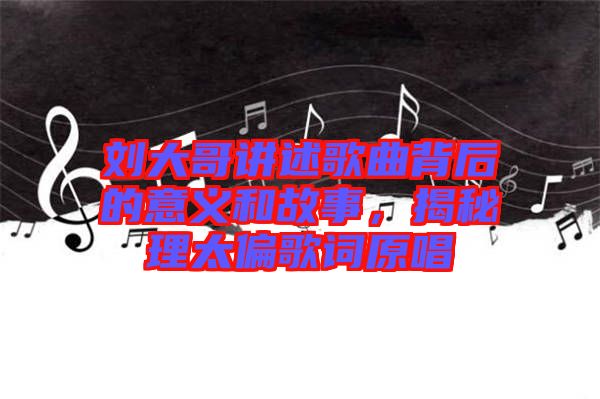 劉大哥講述歌曲背后的意義和故事,揭秘理太偏歌詞原唱